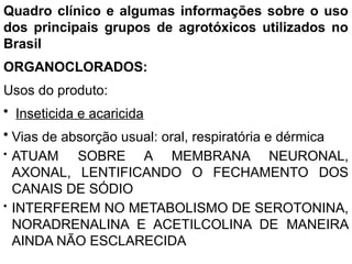Quadro clínico e algumas informações sobre o uso
dos principais grupos de agrotóxicos utilizados no
Brasil
ORGANOCLORADOS:
Usos do produto:
• Inseticida e acaricida
• Vias de absorção usual: oral, respiratória e dérmica
• ATUAM SOBRE A MEMBRANA NEURONAL,
AXONAL, LENTIFICANDO O FECHAMENTO DOS
CANAIS DE SÓDIO
• INTERFEREM NO METABOLISMO DE SEROTONINA,
NORADRENALINA E ACETILCOLINA DE MANEIRA
AINDA NÃO ESCLARECIDA
 