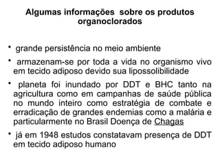 Algumas informações sobre os produtos
organoclorados
• grande persistência no meio ambiente
• armazenam-se por toda a vida no organismo vivo
em tecido adiposo devido sua lipossolibilidade
• planeta foi inundado por DDT e BHC tanto na
agricultura como em campanhas de saúde pública
no mundo inteiro como estratégia de combate e
erradicação de grandes endemias como a malária e
particularmente no Brasil Doença de Chagas
• já em 1948 estudos constatavam presença de DDT
em tecido adiposo humano
 