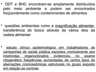 • DDT e BHC encontram-se amplamente distribuídos
pelo meio ambiente e podem ser encontrados
freqüentemente como contaminantes de alimentos
• questões ambientais como a magnificação alimentar,
transferência do tóxico através de vários elos da
cadeia alimentar
• estudo clínico epidemiológico em trabalhadores de
campanhas de saúde pública expostos cronicamente aos
inseticidas organoclorados evidenciou no exame
citogenético freqüências aumentadas de certos tipos de
aberrações cromossômicas estruturais no grupo exposto
em relação ao controle.
 