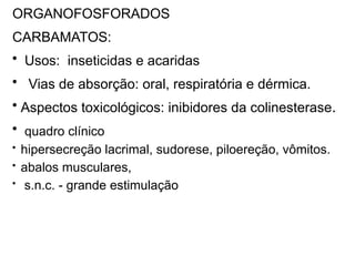 ORGANOFOSFORADOS
CARBAMATOS:
• Usos: inseticidas e acaridas
• Vias de absorção: oral, respiratória e dérmica.
• Aspectos toxicológicos: inibidores da colinesterase.
• quadro clínico
• hipersecreção lacrimal, sudorese, piloereção, vômitos.
• abalos musculares,
• s.n.c. - grande estimulação
 