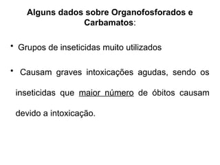 Alguns dados sobre Organofosforados e
Carbamatos:
• Grupos de inseticidas muito utilizados
• Causam graves intoxicações agudas, sendo os
inseticidas que maior número de óbitos causam
devido a intoxicação.
 