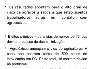 • Os resultados apontam para o alto grau de
risco de agravos à saúde a que estão sujeitos
trabalhadores rurais em contato com
agrotóxicos.
• Efeitos crônicos – paralisias de nervos periféricos
devido processo de desmielinização
• Agrotóxicos ameaçam a vida de agricultores. A
cada ano ocorrem cerca de 500 casos de
intoxicação em SC. Deste total, 15 morrem devido
ao problema
 