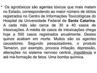 • Os agrotóxicos são agentes tóxicos que mais matam
no Estado, correspondendo ao maior número de óbitos
registrados no Centro de Informações Toxicológicas do
Hospital da Universidade Federal de Santa Catarina.
A cada mês são cerca de 30 a 40 casos de
intoxicações. A média de casos de intoxicações chega
hoje a 500 casos registrados anualmente. Destes
quinze acabam em morte. Muitos são os agentes
causadores. Segundo pesquisadores, o produto
Tamaron, por exemplo, provoca irritação, depressão,
alterações no sistema nervoso central, impotência e
até má-formação de fetos. Uma bomba química.
 