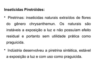 Inseticidas Piretróides:
• Piretrinas: inseticidas naturais extraídos de flores
do gênero chrysanthemun. Os naturais são
instáveis a exposição a luz e não possuíam efeito
residual e portanto sem utilidade prática como
praguicida.
• Indústria desenvolveu a piretrina sintética, estável
a exposição a luz e com uso como praguicida.
 