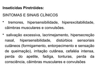 Inseticidas Piretróides:
SINTOMAS E SINAIS CLÍNICOS
• tremores, hipersensibilidade, hiperexcitabilidade,
câimbras musculares e convulsões.
• salivação excessiva, lacrimejamento, hipersecreção
nasal, hipersensibilidade, distúrbios sensoriais
cutâneos (formigamento, entorpecimento e sensação
de queimação), irritação cutânea, cefaléia intensa,
perda do apetite, fadiga, tonturas, perda da
consciência, câimbras musculares e convulsões
 