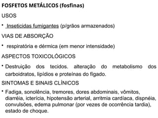 FOSFETOS METÁLICOS (fosfinas)
USOS
• Inseticidas fumigantes (p/grãos armazenados)
VIAS DE ABSORÇÃO
• respiratória e dérmica (em menor intensidade)
ASPECTOS TOXICOLÓGICOS
• Destruição dos tecidos. alteração do metabolismo dos
carboidratos, lipídios e proteínas do fígado.
SINTOMAS E SINAIS CLÍNICOS
• Fadiga, sonolência, tremores, dores abdominais, vômitos,
diarréia, icterícia, hipotensão arterial, arritmia cardíaca, dispnéia,
convulsões, edema pulmonar (por vezes de ocorrência tardia),
estado de choque.
 