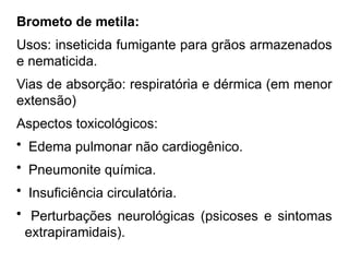 Brometo de metila:
Usos: inseticida fumigante para grãos armazenados
e nematicida.
Vias de absorção: respiratória e dérmica (em menor
extensão)
Aspectos toxicológicos:
• Edema pulmonar não cardiogênico.
• Pneumonite química.
• Insuficiência circulatória.
• Perturbações neurológicas (psicoses e sintomas
extrapiramidais).
 