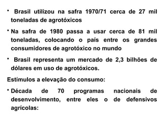 • Brasil utilizou na safra 1970/71 cerca de 27 mil
toneladas de agrotóxicos
• Na safra de 1980 passa a usar cerca de 81 mil
toneladas, colocando o país entre os grandes
consumidores de agrotóxico no mundo
• Brasil representa um mercado de 2,3 bilhões de
dólares em uso de agrotóxicos.
Estímulos a elevação do consumo:
• Década de 70 programas nacionais de
desenvolvimento, entre eles o de defensivos
agrícolas:
 