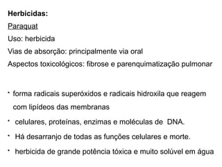 Herbicidas:
Paraquat
Uso: herbicida
Vias de absorção: principalmente via oral
Aspectos toxicológicos: fibrose e parenquimatização pulmonar
• forma radicais superóxidos e radicais hidroxila que reagem
com lipídeos das membranas
• celulares, proteínas, enzimas e moléculas de DNA.
• Há desarranjo de todas as funções celulares e morte.
• herbicida de grande potência tóxica e muito solúvel em água
 