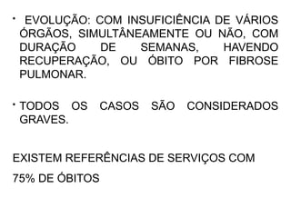 • EVOLUÇÃO: COM INSUFICIÊNCIA DE VÁRIOS
ÓRGÃOS, SIMULTÂNEAMENTE OU NÃO, COM
DURAÇÃO DE SEMANAS, HAVENDO
RECUPERAÇÃO, OU ÓBITO POR FIBROSE
PULMONAR.
• TODOS OS CASOS SÃO CONSIDERADOS
GRAVES.
EXISTEM REFERÊNCIAS DE SERVIÇOS COM
75% DE ÓBITOS
 