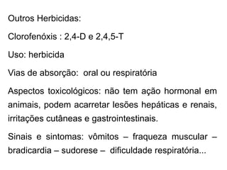 Outros Herbicidas:
Clorofenóxis : 2,4-D e 2,4,5-T
Uso: herbicida
Vias de absorção: oral ou respiratória
Aspectos toxicológicos: não tem ação hormonal em
animais, podem acarretar lesões hepáticas e renais,
irritações cutâneas e gastrointestinais.
Sinais e sintomas: vômitos – fraqueza muscular –
bradicardia – sudorese – dificuldade respiratória...
 