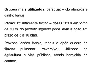 Grupos mais utilizados: paraquat – clorofenóxis e
dinitro fenóis
Paraquat: altamente tóxico – doses fatais em torno
de 50 ml do produto ingerido pode levar a óbito em
prazo de 3 a 10 dias.
Provoca lesões locais, renais e após quadro de
fibrose pulmonar irreversível. Utilizado na
agricultura e vias públicas, sendo herbicida de
contato.
 