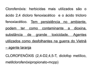 Clorofenóxis: herbicidas mais utilizados são o
ácido 2,4 dicloro fenoxiacético e o ácido tricloro
fenoxiacético. Tem persistência no ambiente,
podem ter como contaminante a dioxina,
substância de grande toxicidade. Agentes
utilizados como desfolhantes na guerra do Vietnã
– agente laranja
CLOROFENÓXIS (2,4-D2,4,5-T, diclofop metílico,
metilclorofenóxipropionato-mcpp)
 