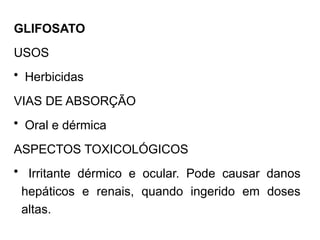 GLIFOSATO
USOS
• Herbicidas
VIAS DE ABSORÇÃO
• Oral e dérmica
ASPECTOS TOXICOLÓGICOS
• Irritante dérmico e ocular. Pode causar danos
hepáticos e renais, quando ingerido em doses
altas.
 