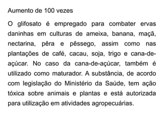 Aumento de 100 vezes
O glifosato é empregado para combater ervas
daninhas em culturas de ameixa, banana, maçã,
nectarina, pêra e pêssego, assim como nas
plantações de café, cacau, soja, trigo e cana-de-
açúcar. No caso da cana-de-açúcar, também é
utilizado como maturador. A substância, de acordo
com legislação do Ministério da Saúde, tem ação
tóxica sobre animais e plantas e está autorizada
para utilização em atividades agropecuárias.
 