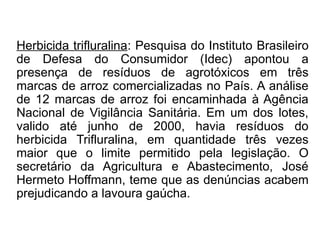 Herbicida trifluralina: Pesquisa do Instituto Brasileiro
de Defesa do Consumidor (Idec) apontou a
presença de resíduos de agrotóxicos em três
marcas de arroz comercializadas no País. A análise
de 12 marcas de arroz foi encaminhada à Agência
Nacional de Vigilância Sanitária. Em um dos lotes,
valido até junho de 2000, havia resíduos do
herbicida Trifluralina, em quantidade três vezes
maior que o limite permitido pela legislação. O
secretário da Agricultura e Abastecimento, José
Hermeto Hoffmann, teme que as denúncias acabem
prejudicando a lavoura gaúcha.
 