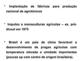 • Implantação de fábricas para produção
nacional de agrotóxicos
• Impulso a monoculturas agrícolas – ex. pró-
álcool em 1975
• Brasil é um país de clima favorável a
desenvolvimento de pragas agrícolas com
temperatura elevada e umidade importantes
(poucas sp com centro de origem brasileira).
 