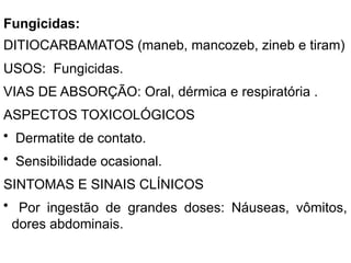 Fungicidas:
DITIOCARBAMATOS (maneb, mancozeb, zineb e tiram)
USOS: Fungicidas.
VIAS DE ABSORÇÃO: Oral, dérmica e respiratória .
ASPECTOS TOXICOLÓGICOS
• Dermatite de contato.
• Sensibilidade ocasional.
SINTOMAS E SINAIS CLÍNICOS
• Por ingestão de grandes doses: Náuseas, vômitos,
dores abdominais.
 