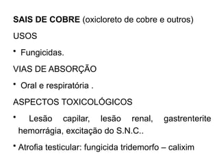SAIS DE COBRE (oxicloreto de cobre e outros)
USOS
• Fungicidas.
VIAS DE ABSORÇÃO
• Oral e respiratória .
ASPECTOS TOXICOLÓGICOS
• Lesão capilar, lesão renal, gastrenterite
hemorrágia, excitação do S.N.C..
• Atrofia testicular: fungicida tridemorfo – calixim
 