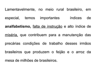 Lamentavelmente, no meio rural brasileiro, em
especial, temos importantes índices de
analfabetismo, falta de instrução e alto índice de
miséria, que contribuem para a manutenção das
precárias condições de trabalho desses irmãos
brasileiros que produzem o feijão e o arroz da
mesa de milhões de brasileiros.
 