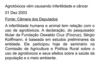 Agrotóxicos vêm causando infertilidade e câncer
01 Dez 2003
Fonte: Câmara dos Deputados
A infertilidade humana e animal tem relação com o
uso de agrotóxicos. A declaração, do pesquisador
titular da Fundação Oswaldo Cruz (Fiocruz), Sérgio
Koiffmann, é baseada em estudos preliminares da
entidade. Ele participou hoje de seminário na
Comissão de Agricultura e Política Rural sobre o
uso de agrotóxicos e seus efeitos sobre a saúde da
população e o meio ambiente.
 