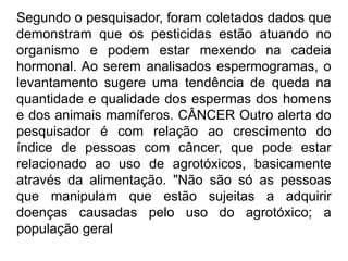 Segundo o pesquisador, foram coletados dados que
demonstram que os pesticidas estão atuando no
organismo e podem estar mexendo na cadeia
hormonal. Ao serem analisados espermogramas, o
levantamento sugere uma tendência de queda na
quantidade e qualidade dos espermas dos homens
e dos animais mamíferos. CÂNCER Outro alerta do
pesquisador é com relação ao crescimento do
índice de pessoas com câncer, que pode estar
relacionado ao uso de agrotóxicos, basicamente
através da alimentação. "Não são só as pessoas
que manipulam que estão sujeitas a adquirir
doenças causadas pelo uso do agrotóxico; a
população geral
 