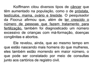 Koiffmann citou diversos tipos de câncer que
têm aumentado na população, como o de próstata,
testículos, mama, ovário e tireóide. O pesquisador
da Fiocruz afirmou que, além de ter crescido o
número de pessoas que fazem tratamento para
fertilização, também foi diagnosticado um número
excessivo de crianças com má-formação, doenças
congênitas e abortos.
Ele revelou, ainda, que ao mesmo tempo em
que estão nascendo mais homens do que mulheres,
eles também estão morrendo em maior número, o
que pode ser constatado por meio de consultas
junto aos cartórios de registro civil.
 