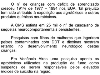 O nº de crianças com déficit de aprendizado
cresceu 191% de 1977 – 1994 nos EUA. Tal prejuízo
tem sido atribuído à exposição aos agrotóxicos e outros
produtos químicos neurotóxicos.
A OMS estima em 25 mil o nº de casos/ano de
seqüelas neurocomportamentais persistentes.
Pesquisas com filhos de mulheres que ingeriram
peixes contaminados com DDT e dioxinas mostram
retardo no desenvolvimento neurológico destas
crianças.
Em Venâncio Aires uma pesquisa aponta os
agrotóxicos utilizados na produção de fumo como
suspeitos de serem responsáveis pelos elevados
índices de suicídio na região.
 