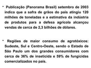 • Publicação (Panorama Brasil) setembro de 2003
indica que a safra de grãos do país atingiu 120
milhões de toneladas e a estimativa da indústria
de produtos para a defesa agrícola alcançou
vendas de cerca de 2,3 bilhões de dólares.
• Regiões de maior consumo de agrotóxicos:
Sudeste, Sul e Centro-Oeste, sendo o Estado de
São Paulo um dos grandes consumidores com
cerca de 36% de inseticida e 59% de fungicidas
comercializados no país.
 