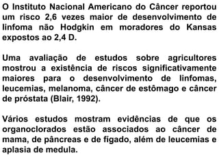 O Instituto Nacional Americano do Câncer reportou
um risco 2,6 vezes maior de desenvolvimento de
linfoma não Hodgkin em moradores do Kansas
expostos ao 2,4 D.
Uma avaliação de estudos sobre agricultores
mostrou a existência de riscos significativamente
maiores para o desenvolvimento de linfomas,
leucemias, melanoma, câncer de estômago e câncer
de próstata (Blair, 1992).
Vários estudos mostram evidências de que os
organoclorados estão associados ao câncer de
mama, de pâncreas e de fígado, além de leucemias e
aplasia de medula.
 