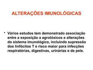 ALTERAÇÕES IMUNOLÓGICAS
• Vários estudos tem demonstrado associação
entre a exposição a agrotóxicos e alterações
do sistema imunológico, incluindo supressão
dos linfócitos T e risco maior para infecções
respiratórias, digestivas, urinárias e de pele.
 