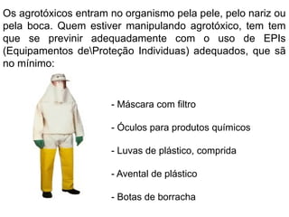 Os agrotóxicos entram no organismo pela pele, pelo nariz ou
pela boca. Quem estiver manipulando agrotóxico, tem tem
que se previnir adequadamente com o uso de EPIs
(Equipamentos deProteção Individuas) adequados, que sã
no mínimo:
- Máscara com filtro
- Óculos para produtos químicos
- Luvas de plástico, comprida
- Avental de plástico
- Botas de borracha
 