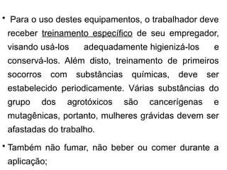 • Para o uso destes equipamentos, o trabalhador deve
receber treinamento específico de seu empregador,
visando usá-los adequadamente higienizá-los e
conservá-los. Além disto, treinamento de primeiros
socorros com substâncias químicas, deve ser
estabelecido periodicamente. Várias substâncias do
grupo dos agrotóxicos são cancerígenas e
mutagênicas, portanto, mulheres grávidas devem ser
afastadas do trabalho.
• Também não fumar, não beber ou comer durante a
aplicação;
 