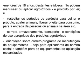-menores de 18 anos, gestantes e idosos não podem
manusear ou aplicar agrotóxicos - é proibido por lei;
e
- respeitar os períodos de carência para colher o
produto, abater animais, liberar o leite para consumo,
para a entrada de pessoas ou animais na área etc.
- correto armazenamento, transporte e condições
de uso apropriado dos produtos agrotóxicos
- orientação sobre correto programa de manutenção
de equipamentos - seja para aplicadores de bomba
costal e também para os equipamentos de aplicação
mecanizados
 