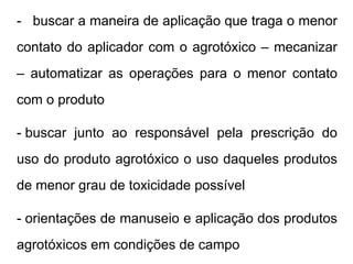 - buscar a maneira de aplicação que traga o menor
contato do aplicador com o agrotóxico – mecanizar
– automatizar as operações para o menor contato
com o produto
- buscar junto ao responsável pela prescrição do
uso do produto agrotóxico o uso daqueles produtos
de menor grau de toxicidade possível
- orientações de manuseio e aplicação dos produtos
agrotóxicos em condições de campo
 