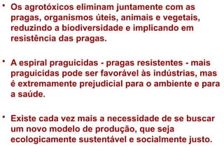 • Os agrotóxicos eliminam juntamente com as
pragas, organismos úteis, animais e vegetais,
reduzindo a biodiversidade e implicando em
resistência das pragas.
• A espiral praguicidas - pragas resistentes - mais
praguicidas pode ser favorável às indústrias, mas
é extremamente prejudicial para o ambiente e para
a saúde.
• Existe cada vez mais a necessidade de se buscar
um novo modelo de produção, que seja
ecologicamente sustentável e socialmente justo.
 