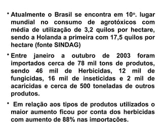 • Atualmente o Brasil se encontra em 10o
. lugar
mundial no consumo de agrotóxicos com
média de utilização de 3,2 quilos por hectare,
sendo a Holanda a primeira com 17,5 quilos por
hectare (fonte SINDAG)
• Entre janeiro a outubro de 2003 foram
importados cerca de 78 mil tons de produtos,
sendo 46 mil de Herbicidas, 12 mil de
fungicidas, 16 mil de inseticidas e 2 mil de
acaricidas e cerca de 500 toneladas de outros
produtos.
• Em relação aos tipos de produtos utilizados o
maior aumento ficou por conta dos herbicidas
com aumento de 88% nas importações.
 