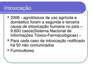 Intoxicação
2006 - agrotóxicos de uso agrícola e
doméstico foram a segunda e terceira
causa de intoxicação humana no país –
9.600 casos(Sistema Nacional de
Informações Tóxico-Farmacológicas) –
Para cada caso de intoxicação notificado
há 50 não comunicados
Fumicultores
 