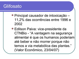 Glifosato
Principal causador de intoxicação –
11,2% das ocorrências entre 1996 e
2002
Edilson Paiva: vice-presidente da
CTNBio - “A vantagem na segurança
alimentar é que os humanos poderiam
até beber e não morrer porque não
temos a via metabólica das plantas.”
(Valor Econômico, 23/04/07)
 
