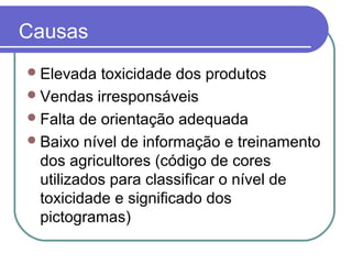 Causas
Elevada toxicidade dos produtos
Vendas irresponsáveis
Falta de orientação adequada
Baixo nível de informação e treinamento
dos agricultores (código de cores
utilizados para classificar o nível de
toxicidade e significado dos
pictogramas)
 