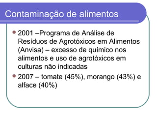 Contaminação de alimentos
2001 –Programa de Análise de
Resíduos de Agrotóxicos em Alimentos
(Anvisa) – excesso de químico nos
alimentos e uso de agrotóxicos em
culturas não indicadas
2007 – tomate (45%), morango (43%) e
alface (40%)
 