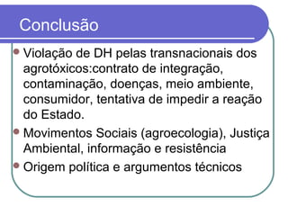 Conclusão
Violação de DH pelas transnacionais dos
agrotóxicos:contrato de integração,
contaminação, doenças, meio ambiente,
consumidor, tentativa de impedir a reação
do Estado.
Movimentos Sociais (agroecologia), Justiça
Ambiental, informação e resistência
Origem política e argumentos técnicos
 