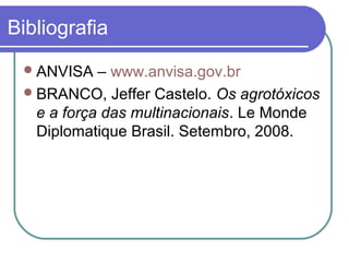 Bibliografia
ANVISA – www.anvisa.gov.br
BRANCO, Jeffer Castelo. Os agrotóxicos
e a força das multinacionais. Le Monde
Diplomatique Brasil. Setembro, 2008.
 