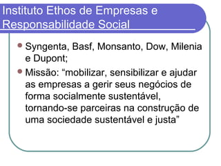 Instituto Ethos de Empresas e
Responsabilidade Social
Syngenta, Basf, Monsanto, Dow, Milenia
e Dupont;
Missão: “mobilizar, sensibilizar e ajudar
as empresas a gerir seus negócios de
forma socialmente sustentável,
tornando-se parceiras na construção de
uma sociedade sustentável e justa”
 