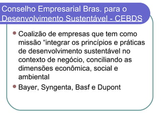 Conselho Empresarial Bras. para o
Desenvolvimento Sustentável - CEBDS
Coalizão de empresas que tem como
missão “integrar os princípios e práticas
de desenvolvimento sustentável no
contexto de negócio, conciliando as
dimensões econômica, social e
ambiental
Bayer, Syngenta, Basf e Dupont
 