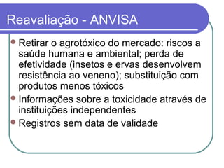 Reavaliação - ANVISA
Retirar o agrotóxico do mercado: riscos a
saúde humana e ambiental; perda de
efetividade (insetos e ervas desenvolvem
resistência ao veneno); substituição com
produtos menos tóxicos
Informações sobre a toxicidade através de
instituições independentes
Registros sem data de validade
 