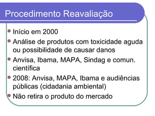 Procedimento Reavaliação
Início em 2000
Análise de produtos com toxicidade aguda
ou possibilidade de causar danos
Anvisa, Ibama, MAPA, Sindag e comun.
científica
2008: Anvisa, MAPA, Ibama e audiências
públicas (cidadania ambiental)
Não retira o produto do mercado
 