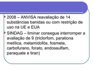 2008 – ANVISA reavaliação de 14
substâncias banidas ou com restrição de
uso na UE e EUA
SINDAG – liminar consegue interromper a
avaliação de 9 (triclorfom, parationa
metílica, metamidofós, fosmete,
carbofurano, forato, endossulfam,
paraquate e tiran)
 