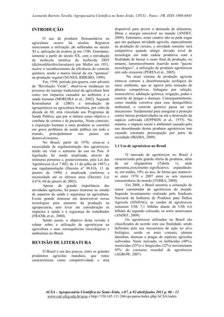 Leonardo Barreto Tavella /Agropecuária Científica no Semi-Árido, UFCG - Patos - PB. ISSN 1808-6845

INTRODUÇÃO
O uso de produtos fitossanitários na
agricultura ocorre há séculos. Registros
mencionam a utilização ,de sulfurados no século
XI e, aplicação de arsênio já em 1700. Entretanto,
somente a partir do século XX, com a introdução
da molécula sintética do herbicida DDT
(diclorodifeniltricloroetano) por Muller em 1931,
ocorre o reconhecimento da eficiência do controle
químico, sendo o marco inicial da era “química”
na produção vegetal (NUNES; RIBEIRO, 1999).
Em, 1950, período pós-guerra, com advento
da “Revolução Verde”, observa-se mudanças no
processo do manejo tradicional da agricultura bem
como nos impactos causados ao ambiente e a
saúde humana (MOREIRA et al., 2002). Segundo
Konradsenet al. (2003) a introdução de
agroquímicos na agricultura brasileira, por volta da
década de 60, está vinculado aos Programas de
Saúde Pública, que por si tinham como objetivo o
combate de vetores e de parasitas,..Neste contexto,
a exposição humana a estes produtos se constitui
em grave problema de saúde pública em todo o
mundo,
principalmente
nos
países
em
desenvolvimento.
No Brasil, partir de 1970, criou-se a
necessidade de regulamentação dos agrotóxicos,
tendo em vista o aumento do uso no País. A
legislação foi sendo atualizada, através de
inúmeras portarias e, posteriormente, pela Lei dos
Agrotóxicos (Lei 7.802, de 11 de julho de 1987) e
sua regulamentação (Decreto nº 98.816, 11 de
janeiro de 1990) e atualizada conforme a
necessidade até os últimos anos (Decreto: Lei
4.074, 04 de janeiro de 2002).
Apesar da grande importância das
atividades agrícolas, há pouco interesse no estudo
de aspectos da saúde e segurança na agricultura.
Existe grande interesse em desenvolver novas
tecnologias para aumento da produção na
agropecuária, sem levar em consideração os
impactos à saúde e à segurança do trabalhador
(FRANK et al., 2004).
Sendo assim, o objetivo desta revisão é
relatar sobre a utilização de agrotóxicos na
agricultura e suas consequências toxicológicas e
ambientais no Brasil.

REVISÃO DE LITERATURA
O Brasil é um dos poucos, entre os grandes
produtores agrícolas mundiais, que reúne
características como competitividade e área

disponível para prover a demanda de alimentos,
fibras e energia renovável no mundo (ANDEF,
2009). Entretanto, neste cenário não se pode negar
que em qualquer atividade agrícola, especialmente
na produção de cereais, a atividade somente será
competitiva quando atingir elevado nível de
tecnologia em toda cadeia produtiva com a
finalidade de baixar o custo final de produção, no
entanto, lamentavelmente inserido neste “pacote
tecnológico”, a utilização de produtos agrotóxicos
tem sido crescente (PERES et al., 2005).
No atual sistema de produção agrícola
torna-se comum a desestruturação ecológica do
meio ambiente, que se agrava pela remoção de
plantas competitivas, linhagens por seleção,
monocultivo, adubação química, irrigação, podas e
controle de pragas e doenças. Consequentemente,
como medida corretiva para esse desequilíbrio
ambiental, o controle químico passa ser um
mecanismo fundamental para assegurar a proteção
contra baixas produtividades ou até a destruição da
espécie cultivada (JEPPSON et al., 1975). No
entanto, o impacto social e ambiental causado pelo
uso desordenado destes produtos agrotóxicos tem
causado constante preocupação por parte da
sociedade (IBAMA, 2009).
1.1 Uso de agrotóxicos no Brasil
O mercado de agrotóxicos no Brasil é
caracterizado pela grande oferta de produtos, além
de
ser
oligopolista
(Tabela
1),
onde
apresenta,crescimento significativo, expandindose, em média, 10% ao ano, de forma que mantevese entre 1970 e 2007 entre os seis maiores
consumidores do mundo (TERRA, 2008).
Em 2008, o Brasil assumiu a colocação de
maior consumidor de agrotóxicos do mundo.
Segundo levantamento realizado pelo Sindicato
Nacional da Indústria de Produtos para Defesa
Agrícola (SINDAG), as vendas de agrotóxicos
somaram US$ 7,1 bilhões diante de US$ 6,6
bilhões do segundo colocado, os norte americanos
(ANDEF, 2009).
Os agrotóxicos utilizados no Brasil são
classificados de acordo com sua finalidade, sendo
definidos pelo seu mecanismo de ação no alvo
biológico, sendo os mais comuns, plantas
daninhas, doenças e pragas de espécies agrícolas
cultivadas. Neste mercado, os herbicidas (48%),
inseticidas (25%) e fungicidas (22%) movimentam
95% do consumo mundial de agrotóxicos
(AGROW, 2007)

ACSA - Agropecuária Científica no Semi-Árido, v.07, n 02 abril/junho 2011 p. 06 - 12
www.cstr.ufcg.edu.br/acsa e http://150.165.111.246/ojs-patos/index.php/ACSA/index

 