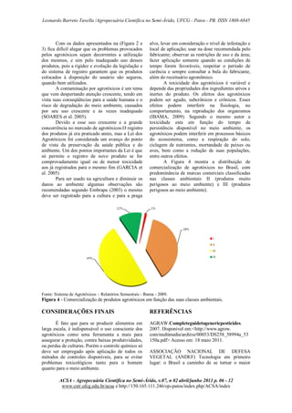 Leonardo Barreto Tavella /Agropecuária Científica no Semi-Árido, UFCG - Patos - PB. ISSN 1808-6845

Com os dados apresentados na (Figura 2 e
3) fica difícil alegar que os problemas provocados
pelos agrotóxicos sejam decorrentes a utilização
dos mesmos, e sim pelo inadequado uso desses
produtos, pois a rigidez e evolução da legislação e
do sistema de registro garantem que os produtos
colocados à disposição do usuário são seguros,
quando bem utilizados.
A contaminação por agrotóxicos é um tema
que vem despertando atenção crescente, tendo em
vista suas conseqüências para a saúde humana e o
risco de degradação do meio ambiente, causados
por seu uso crescente e às vezes inadequado
(SOARES et al. 2005).
Devido a esse uso crescente e a grande
concorrência no mercado de agrotóxicos.O registro
dos produtos já era praticado antes, mas a Lei dos
Agrotóxicos foi considerada um avanço do ponto
de vista da preservação da saúde pública e do
ambiente. Um dos pontos importantes da Lei é que
só permite o registro de novo produto se for
comprovadamente igual ou de menor toxicidade
aos já registrados para o mesmo fim (GARCIA et
al. 2005)
Para ser usado na agricultura e diminuir os
danos ao ambiente algumas observações são
recomendadas segundo Embrapa (2003) o mesmo
deve ser registrado para a cultura e para a praga

alvo, levar em consideração o nível de infestação e
local de aplicação; usar na dose recomendada pelo
fabricante; observar as restrições de uso e da área;
fazer aplicação somente quando as condições de
tempo forem favoráveis, respeitar o período de
carência e sempre consultar a bula do fabricante,
além do receituário agronômico.
A toxicidade dos agrotóxicos é variável e
depende das propriedades dos ingredientes ativos e
inertes do produto. Os efeitos dos agrotóxicos
podem ser agudo, subcrônicos e crônicos. Esses
efeitos podem interferir na fisiologia, no
comportamento, na reprodução dos organismos
(IBAMA, 2009). Segundo o mesmo autor a
toxicidade esta em função do tempo de
persistência disponível no meio ambiente, os
agrotóxicos podem interferir em processos básicos
do ecossistema, como a respiração do solo,
ciclagem de nutrientes, mortandade de peixes ou
aves, bem como a redução de suas populações,
entre outros efeitos.
A Figura 4 mostra a distribuição de
comercialização de agrotóxicos no Brasil, com
predominância de marcas comerciais classificadas
nas classes ambientais II (produtos muito
perigosos ao meio ambiente) e III (produtos
perigosos ao meio ambiente).

Fonte: Sistema de Agrotóxicos – Relatórios Semestrais - Ibama - 2009.

Figura 4 - Comercialização de produtos agrotóxicos em função das suas classes ambientais.

CONSIDERAÇÕES FINAIS

REFERÊNCIAS

É fato que para se produzir alimentos em
larga escala, é indispensável o uso consciente dos
agrotóxicos como uma ferramenta a mais para
assegurar a proteção, contra baixas produtividades,
ou perdas de culturas. Porém o controle químico só
deve ser empregado após aplicação de todos os
métodos de controles disponíveis, para se evitar
problemas toxicológicos tanto para o homem
quanto para o meio ambiente.

AGRAW.Completeguidetogenericpesticides.
2007. Disponivel em:<http://www.agrow.
com/multimedia/archive/00053/DS258_58994a_53
150a.pdf> Acesso em: 18 maio 2011.
ASSOCIAÇÃO NACIONAL DE DEFESA
VEGETAL (ANDEF) Tecnologia em primeiro
lugar: o Brasil a caminho de se tornar o maior

ACSA - Agropecuária Científica no Semi-Árido, v.07, n 02 abril/junho 2011 p. 06 - 12
www.cstr.ufcg.edu.br/acsa e http://150.165.111.246/ojs-patos/index.php/ACSA/index

 